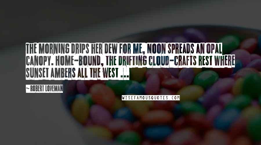 Robert Loveman Quotes: The morning drips her dew for me, Noon spreads an opal canopy. Home-bound, the drifting cloud-crafts rest Where sunset ambers all the west ...