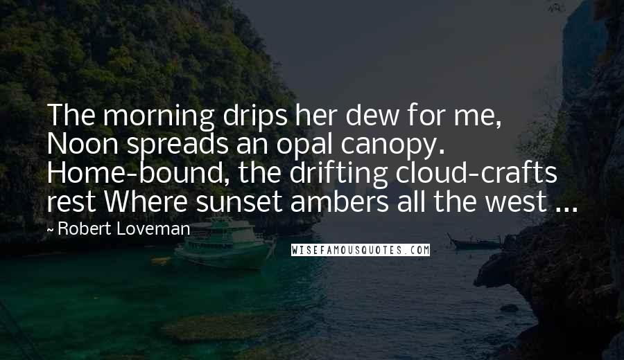 Robert Loveman Quotes: The morning drips her dew for me, Noon spreads an opal canopy. Home-bound, the drifting cloud-crafts rest Where sunset ambers all the west ...