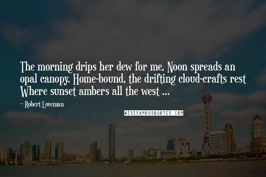 Robert Loveman Quotes: The morning drips her dew for me, Noon spreads an opal canopy. Home-bound, the drifting cloud-crafts rest Where sunset ambers all the west ...