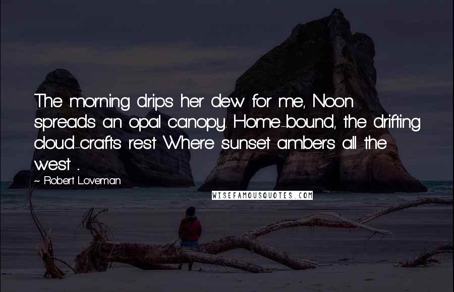 Robert Loveman Quotes: The morning drips her dew for me, Noon spreads an opal canopy. Home-bound, the drifting cloud-crafts rest Where sunset ambers all the west ...