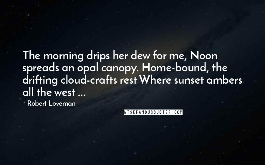 Robert Loveman Quotes: The morning drips her dew for me, Noon spreads an opal canopy. Home-bound, the drifting cloud-crafts rest Where sunset ambers all the west ...