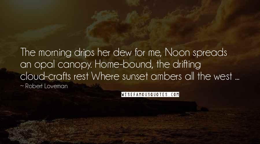 Robert Loveman Quotes: The morning drips her dew for me, Noon spreads an opal canopy. Home-bound, the drifting cloud-crafts rest Where sunset ambers all the west ...