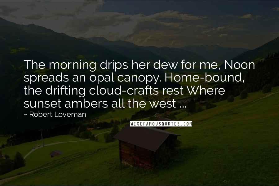 Robert Loveman Quotes: The morning drips her dew for me, Noon spreads an opal canopy. Home-bound, the drifting cloud-crafts rest Where sunset ambers all the west ...