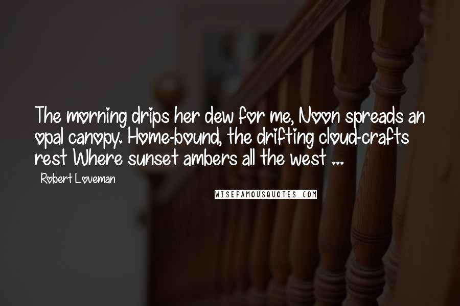 Robert Loveman Quotes: The morning drips her dew for me, Noon spreads an opal canopy. Home-bound, the drifting cloud-crafts rest Where sunset ambers all the west ...