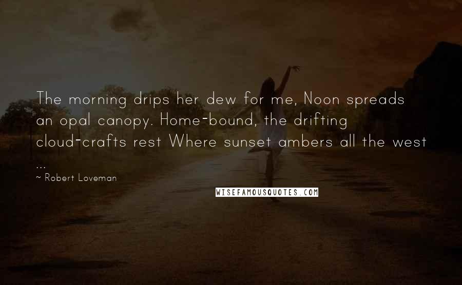 Robert Loveman Quotes: The morning drips her dew for me, Noon spreads an opal canopy. Home-bound, the drifting cloud-crafts rest Where sunset ambers all the west ...