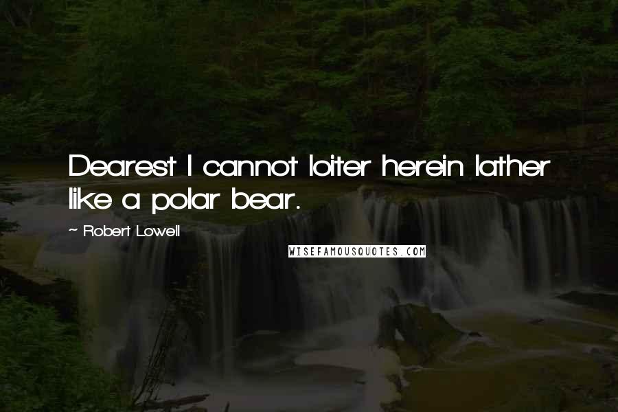 Robert Lowell Quotes: Dearest I cannot loiter herein lather like a polar bear.