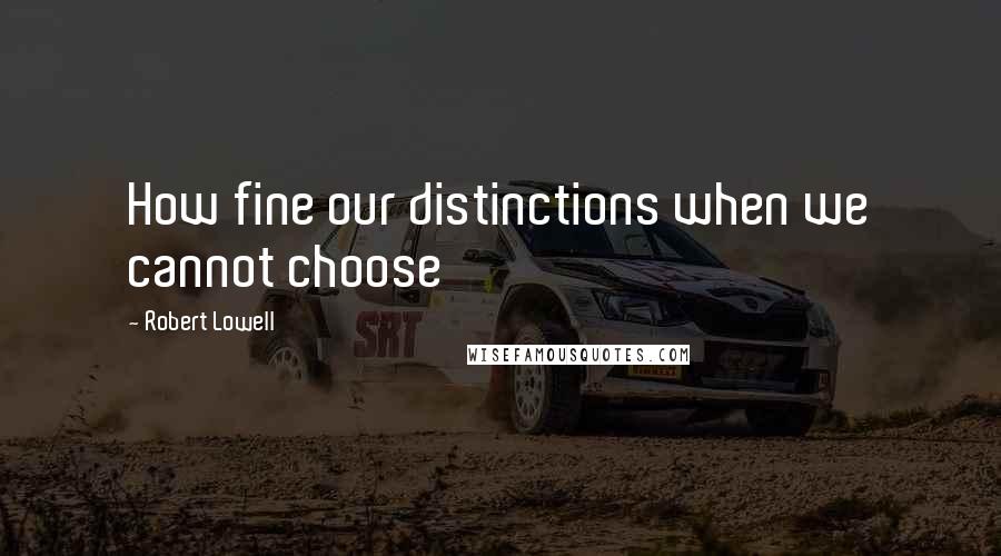Robert Lowell Quotes: How fine our distinctions when we cannot choose