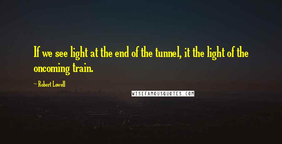 Robert Lowell Quotes: If we see light at the end of the tunnel, it the light of the oncoming train.