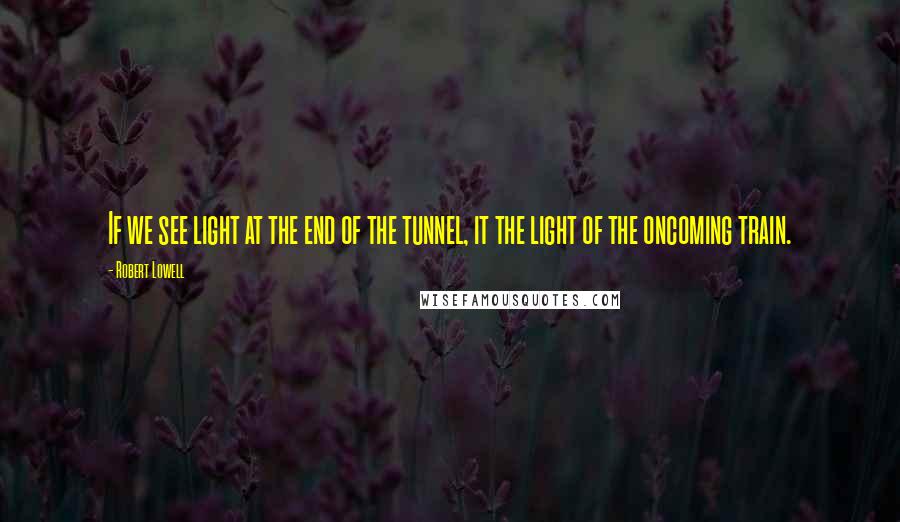 Robert Lowell Quotes: If we see light at the end of the tunnel, it the light of the oncoming train.