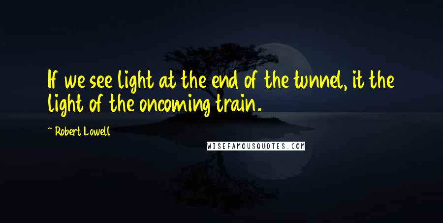 Robert Lowell Quotes: If we see light at the end of the tunnel, it the light of the oncoming train.