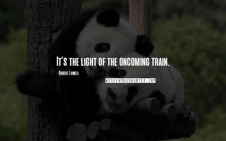 Robert Lowell Quotes: It's the light of the oncoming train.