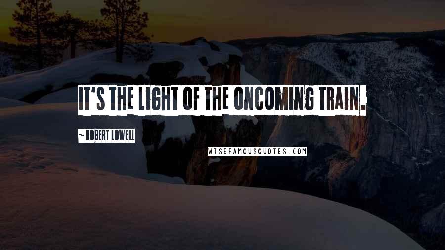 Robert Lowell Quotes: It's the light of the oncoming train.