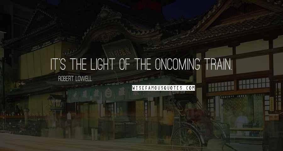 Robert Lowell Quotes: It's the light of the oncoming train.