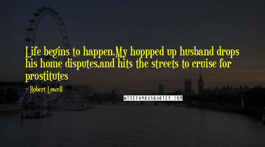 Robert Lowell Quotes: Life begins to happen.My hoppped up husband drops his home disputes,and hits the streets to cruise for prostitutes