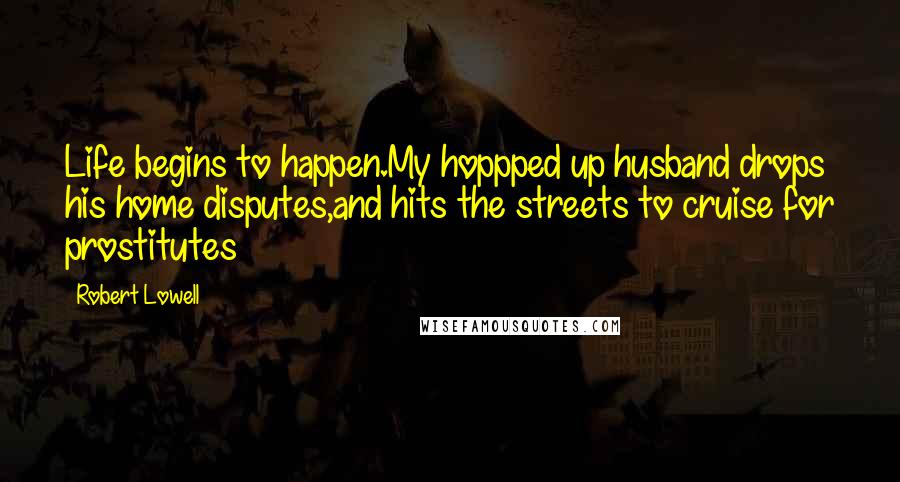 Robert Lowell Quotes: Life begins to happen.My hoppped up husband drops his home disputes,and hits the streets to cruise for prostitutes
