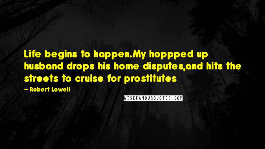 Robert Lowell Quotes: Life begins to happen.My hoppped up husband drops his home disputes,and hits the streets to cruise for prostitutes