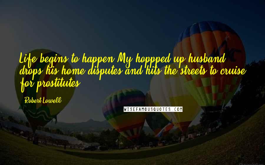 Robert Lowell Quotes: Life begins to happen.My hoppped up husband drops his home disputes,and hits the streets to cruise for prostitutes