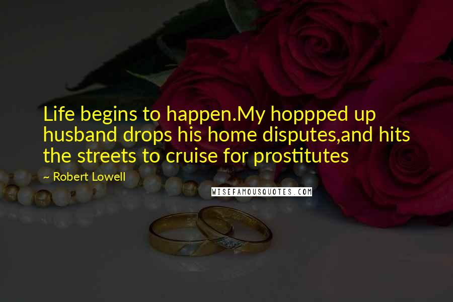 Robert Lowell Quotes: Life begins to happen.My hoppped up husband drops his home disputes,and hits the streets to cruise for prostitutes