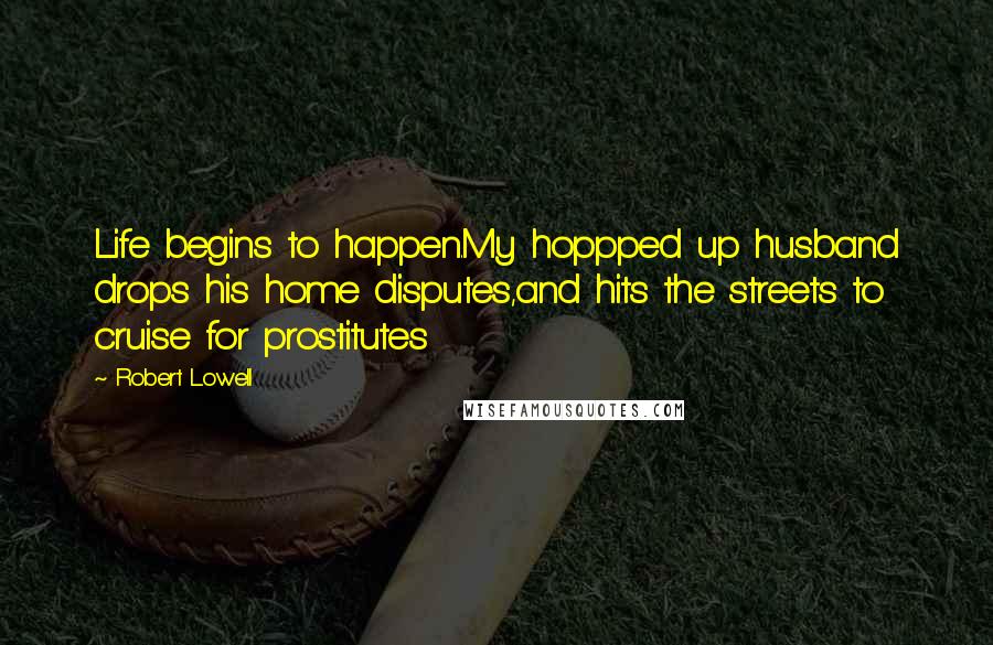Robert Lowell Quotes: Life begins to happen.My hoppped up husband drops his home disputes,and hits the streets to cruise for prostitutes