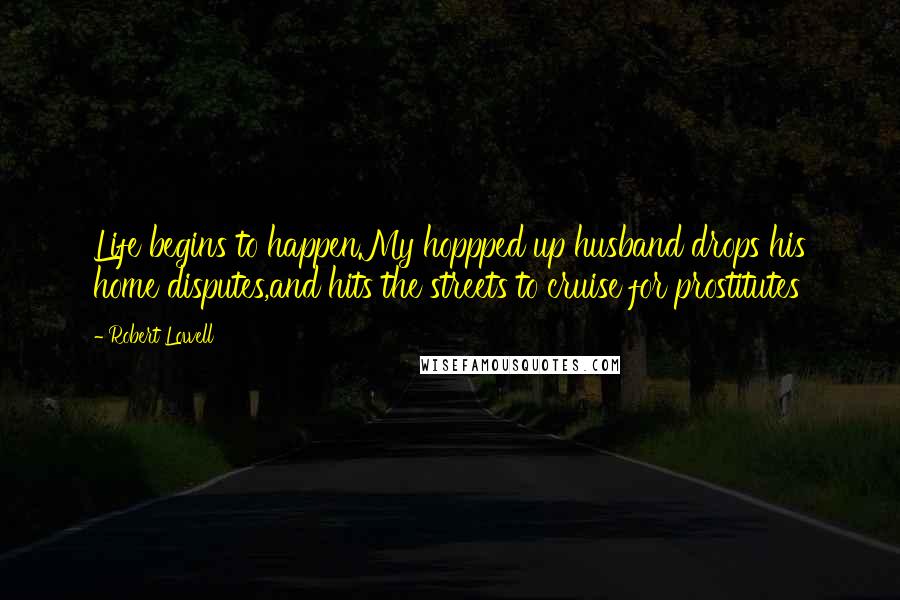Robert Lowell Quotes: Life begins to happen.My hoppped up husband drops his home disputes,and hits the streets to cruise for prostitutes