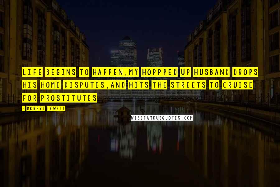 Robert Lowell Quotes: Life begins to happen.My hoppped up husband drops his home disputes,and hits the streets to cruise for prostitutes