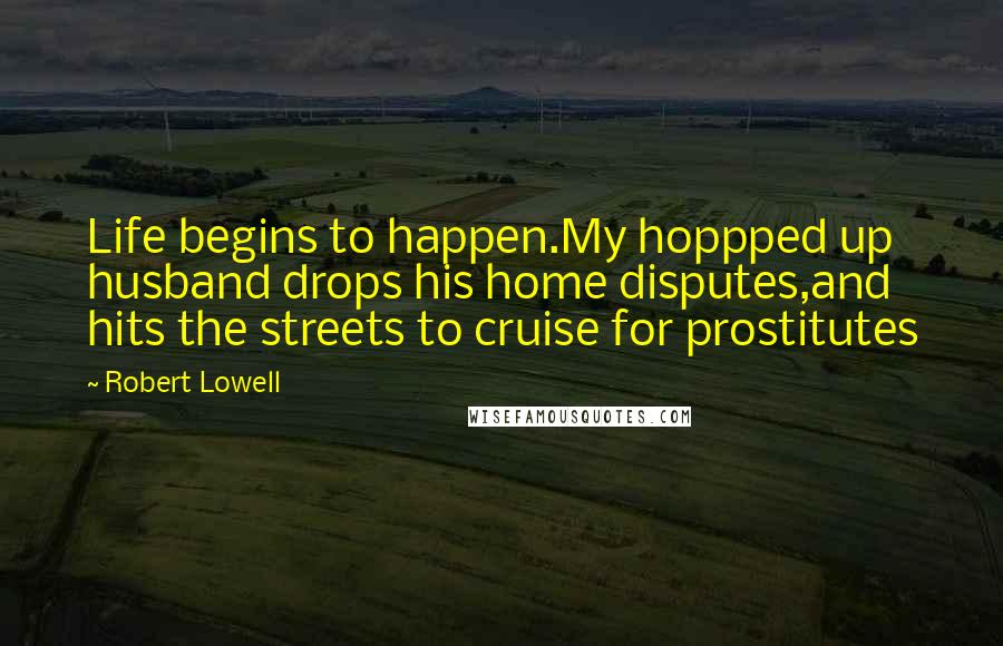 Robert Lowell Quotes: Life begins to happen.My hoppped up husband drops his home disputes,and hits the streets to cruise for prostitutes