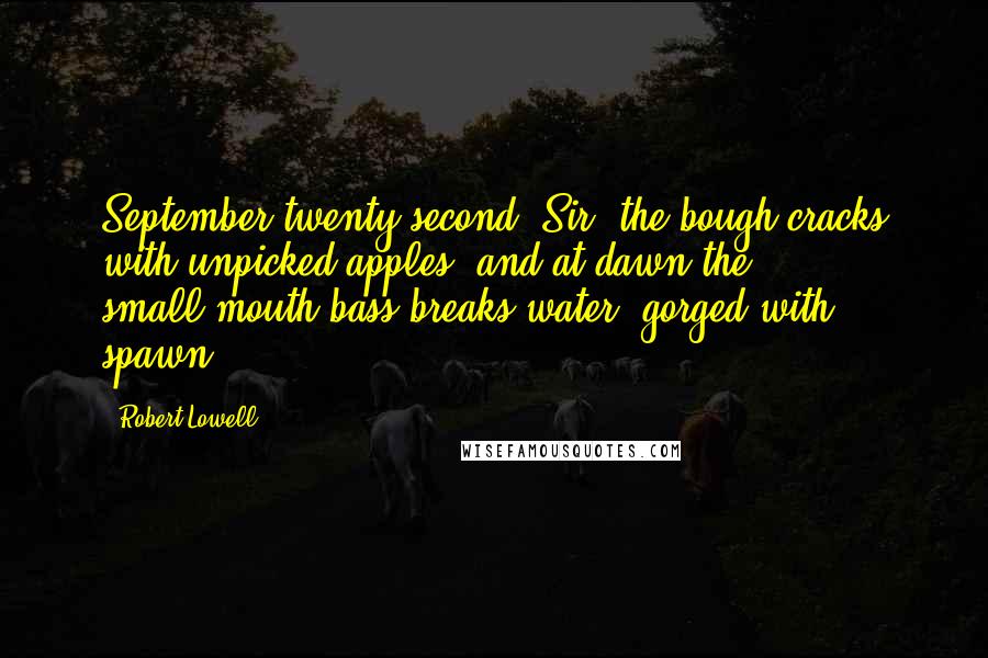 Robert Lowell Quotes: September twenty-second, Sir, the bough cracks with unpicked apples, and at dawn the small-mouth bass breaks water, gorged with spawn.