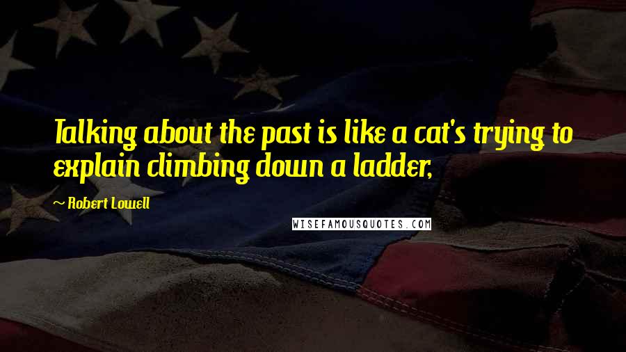 Robert Lowell Quotes: Talking about the past is like a cat's trying to explain climbing down a ladder,