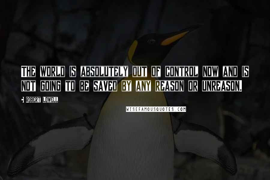 Robert Lowell Quotes: The world is absolutely out of control now and is not going to be saved by any reason or unreason.