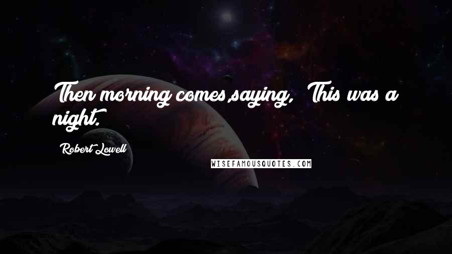 Robert Lowell Quotes: Then morning comes,saying, "This was a night.