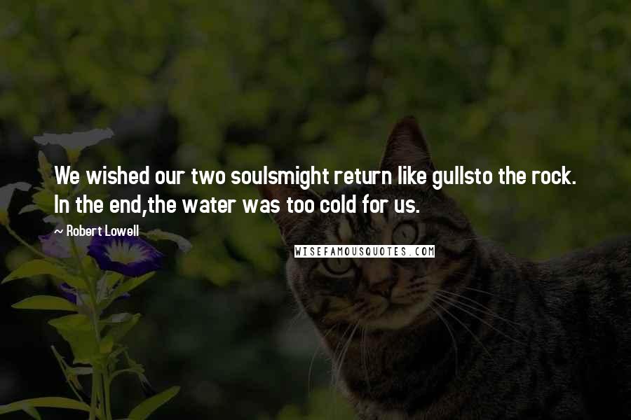 Robert Lowell Quotes: We wished our two soulsmight return like gullsto the rock. In the end,the water was too cold for us.