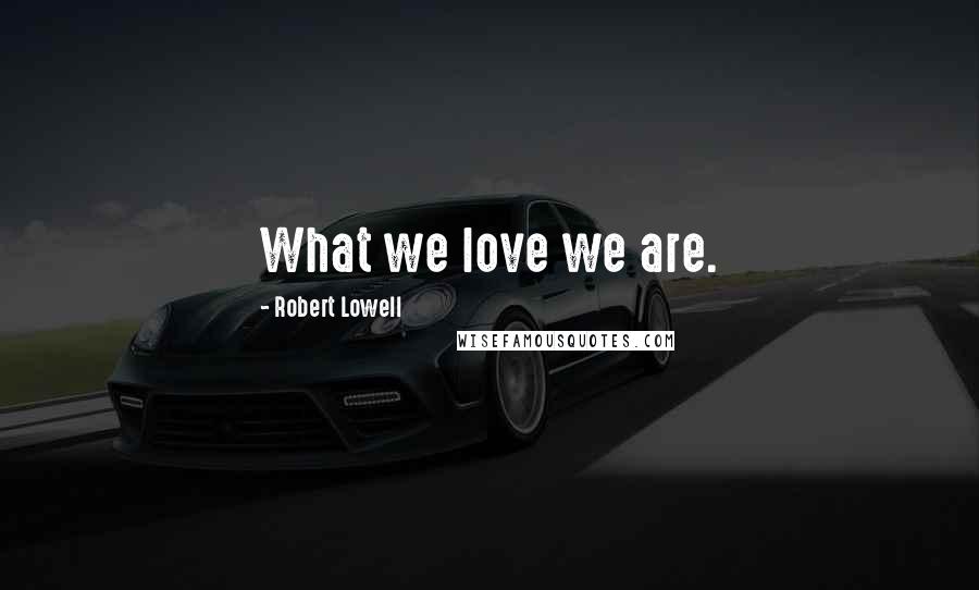 Robert Lowell Quotes: What we love we are.