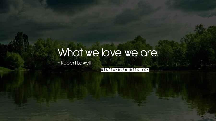 Robert Lowell Quotes: What we love we are.