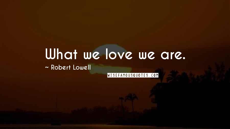 Robert Lowell Quotes: What we love we are.