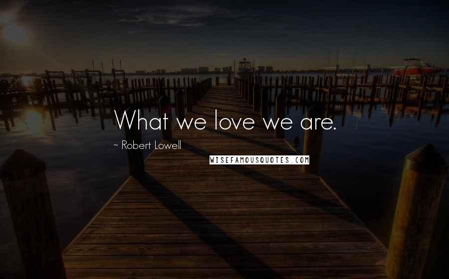 Robert Lowell Quotes: What we love we are.