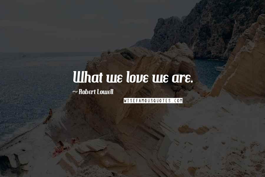 Robert Lowell Quotes: What we love we are.