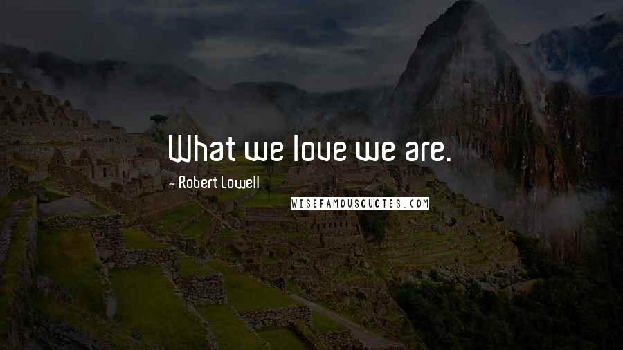 Robert Lowell Quotes: What we love we are.