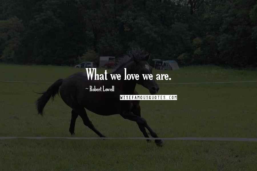 Robert Lowell Quotes: What we love we are.