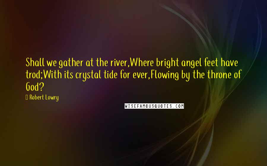 Robert Lowry Quotes: Shall we gather at the river,Where bright angel feet have trod;With its crystal tide for ever,Flowing by the throne of God?