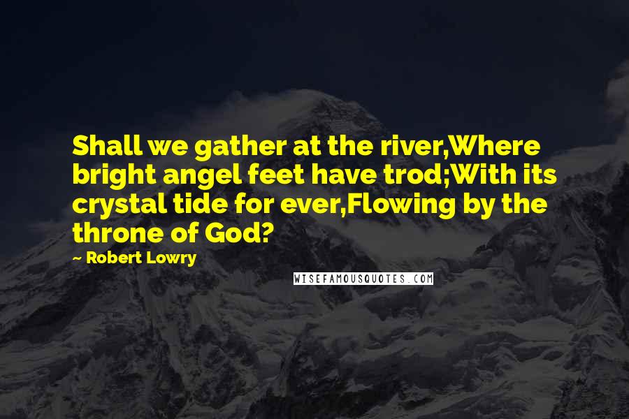 Robert Lowry Quotes: Shall we gather at the river,Where bright angel feet have trod;With its crystal tide for ever,Flowing by the throne of God?
