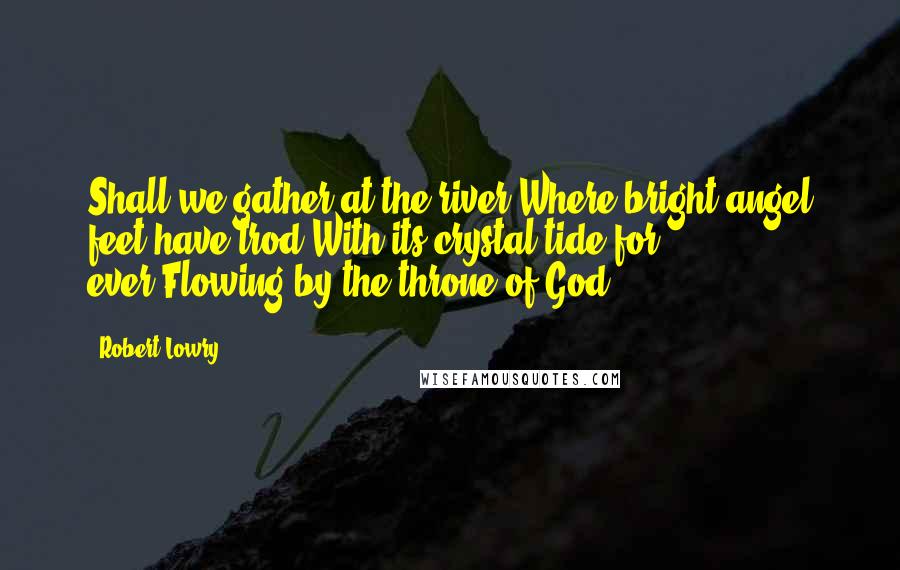 Robert Lowry Quotes: Shall we gather at the river,Where bright angel feet have trod;With its crystal tide for ever,Flowing by the throne of God?
