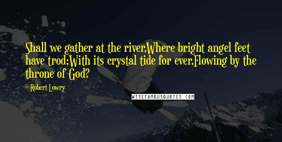 Robert Lowry Quotes: Shall we gather at the river,Where bright angel feet have trod;With its crystal tide for ever,Flowing by the throne of God?