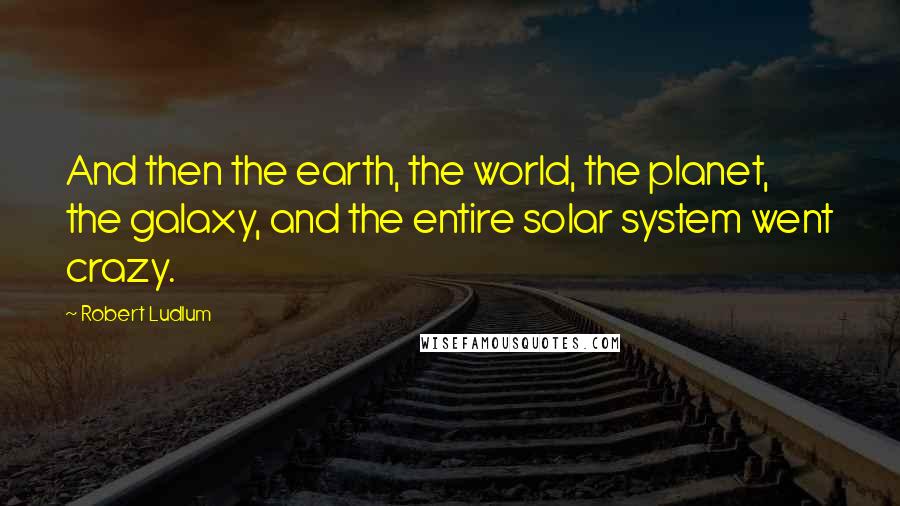 Robert Ludlum Quotes: And then the earth, the world, the planet, the galaxy, and the entire solar system went crazy.