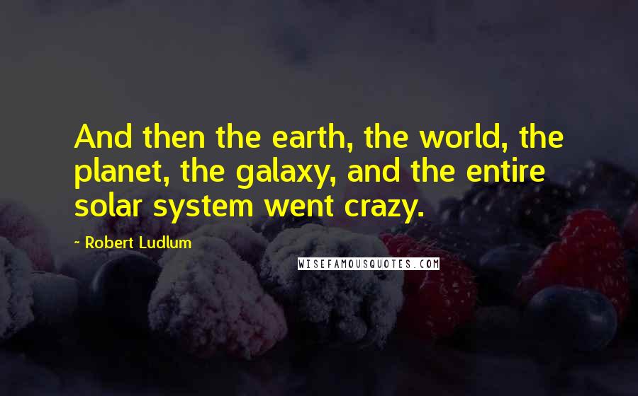 Robert Ludlum Quotes: And then the earth, the world, the planet, the galaxy, and the entire solar system went crazy.