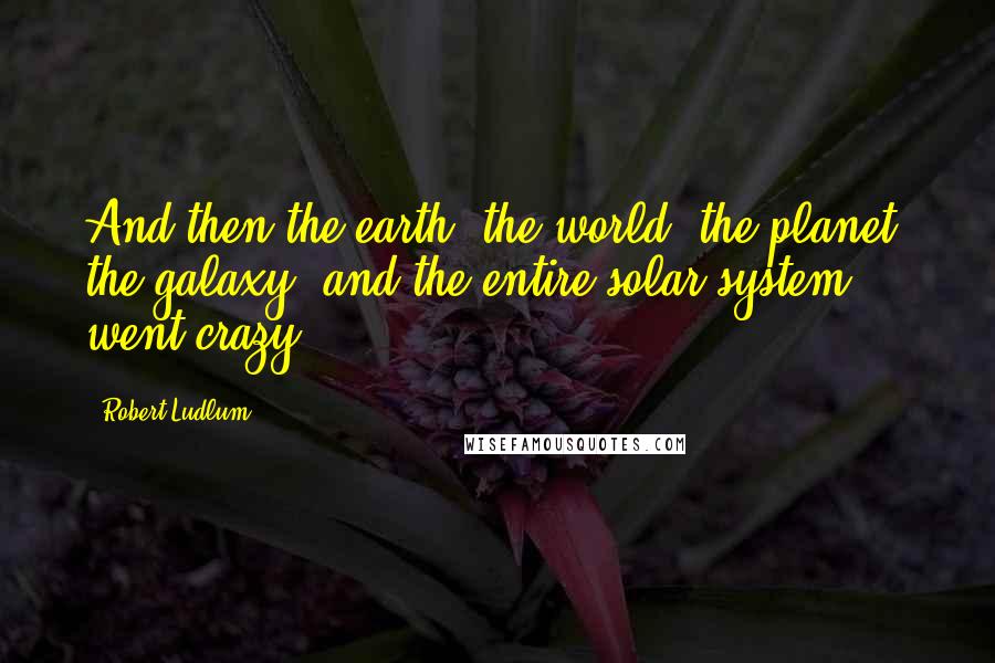 Robert Ludlum Quotes: And then the earth, the world, the planet, the galaxy, and the entire solar system went crazy.