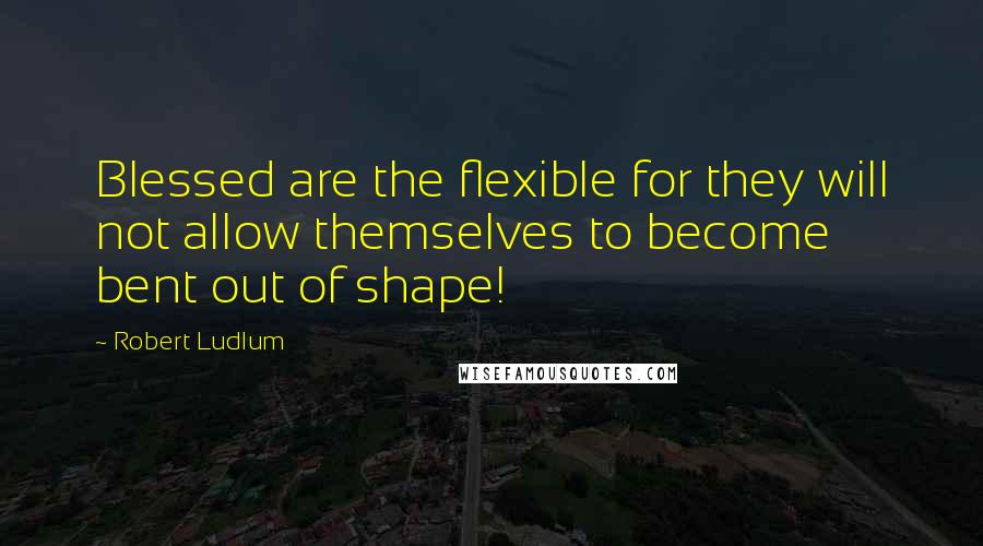 Robert Ludlum Quotes: Blessed are the flexible for they will not allow themselves to become bent out of shape!