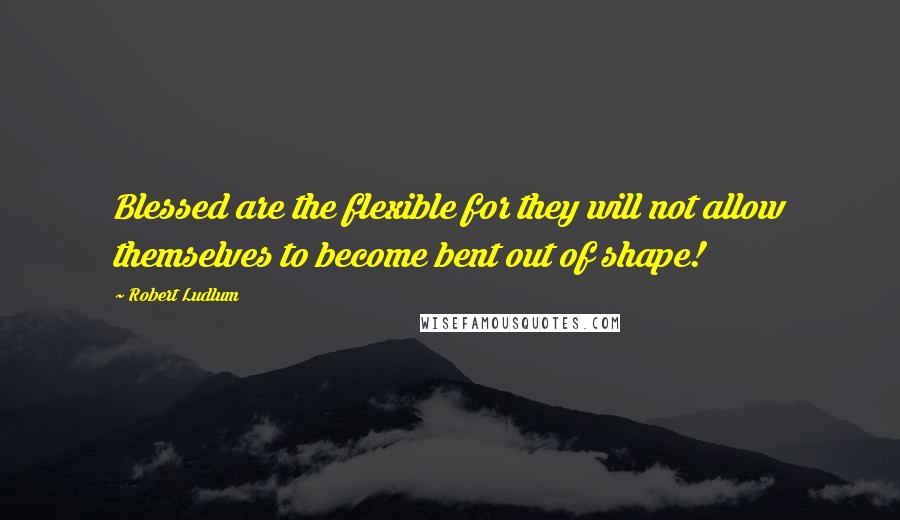Robert Ludlum Quotes: Blessed are the flexible for they will not allow themselves to become bent out of shape!