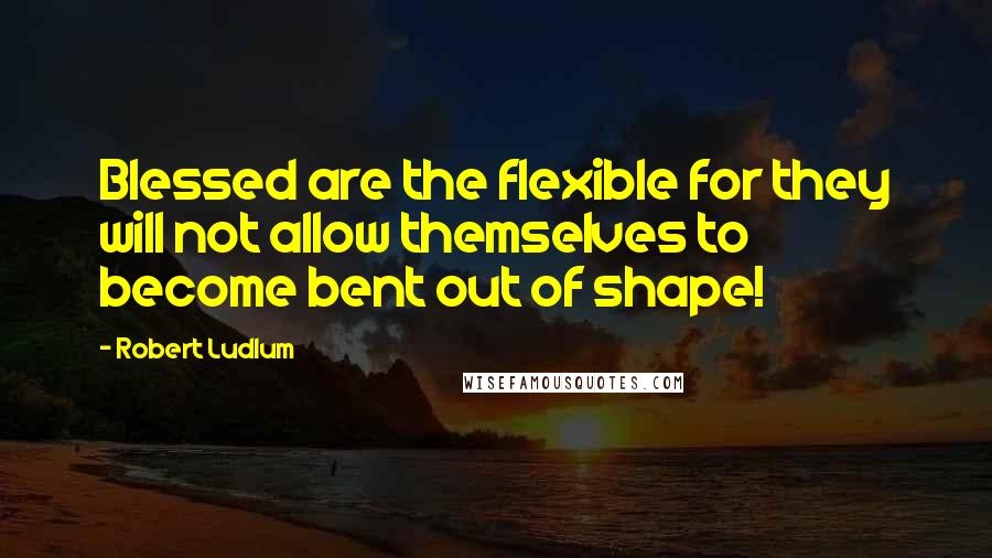 Robert Ludlum Quotes: Blessed are the flexible for they will not allow themselves to become bent out of shape!