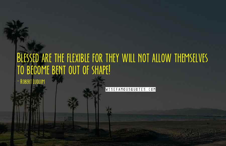 Robert Ludlum Quotes: Blessed are the flexible for they will not allow themselves to become bent out of shape!