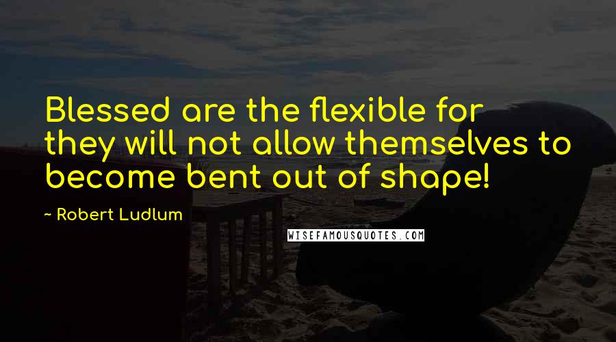 Robert Ludlum Quotes: Blessed are the flexible for they will not allow themselves to become bent out of shape!